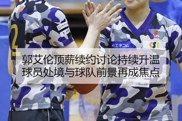 郭艾伦顶薪续约讨论持续升温 球员处境与球队前景再成焦点